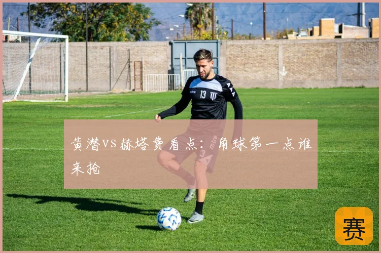 黄潜vs赫塔费看点：角球第一点谁来抢